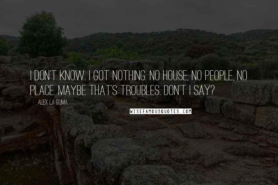 Alex La Guma Quotes: I don't know. I got nothing. No house, no people, no place. Maybe that's troubles. Don't I say?