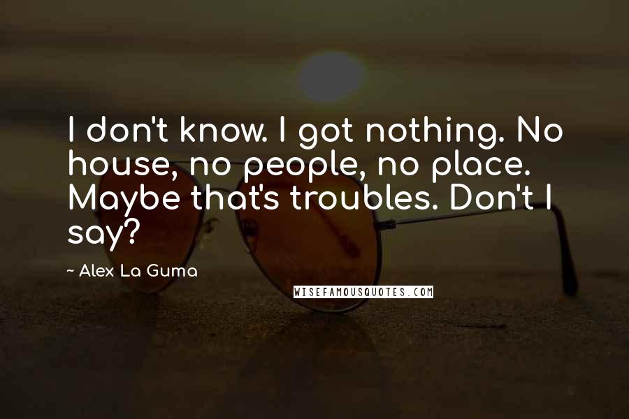 Alex La Guma Quotes: I don't know. I got nothing. No house, no people, no place. Maybe that's troubles. Don't I say?
