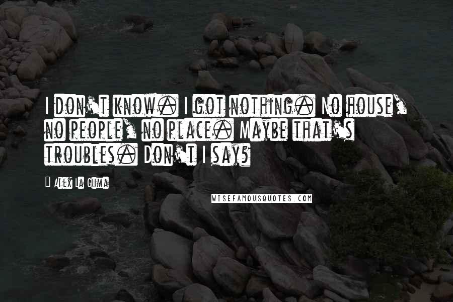 Alex La Guma Quotes: I don't know. I got nothing. No house, no people, no place. Maybe that's troubles. Don't I say?