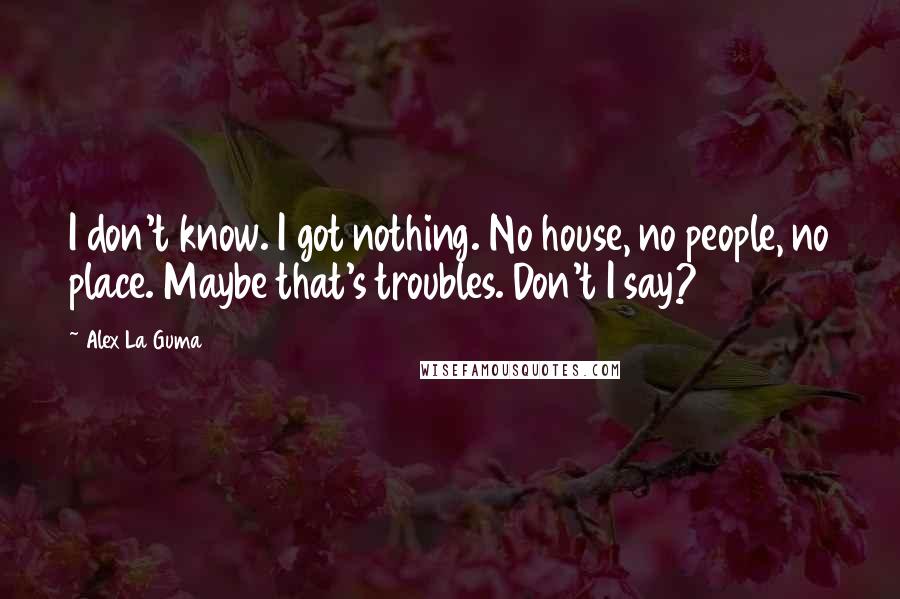 Alex La Guma Quotes: I don't know. I got nothing. No house, no people, no place. Maybe that's troubles. Don't I say?