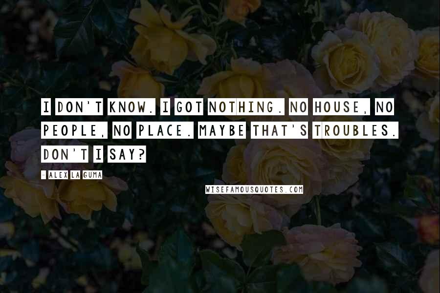 Alex La Guma Quotes: I don't know. I got nothing. No house, no people, no place. Maybe that's troubles. Don't I say?