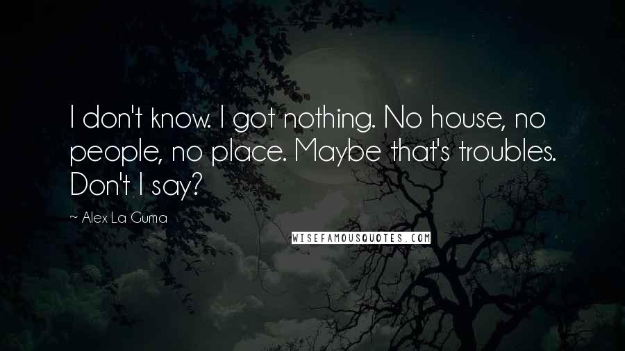 Alex La Guma Quotes: I don't know. I got nothing. No house, no people, no place. Maybe that's troubles. Don't I say?