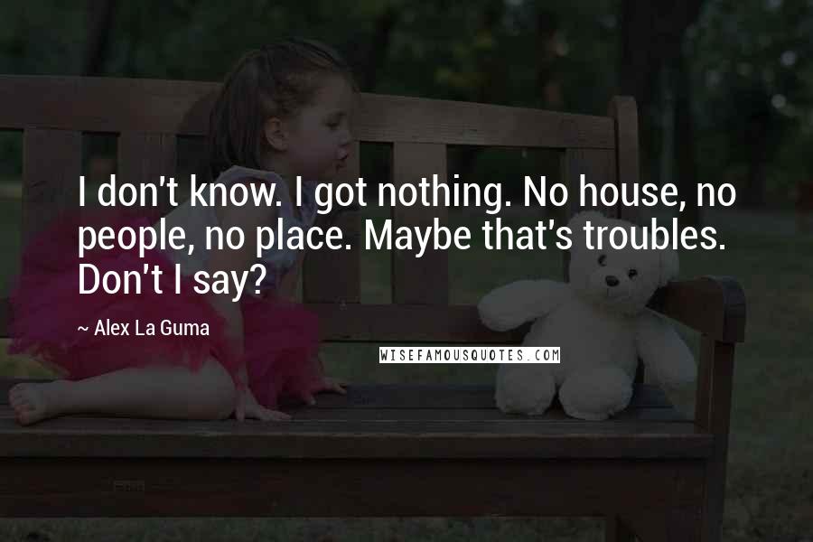 Alex La Guma Quotes: I don't know. I got nothing. No house, no people, no place. Maybe that's troubles. Don't I say?