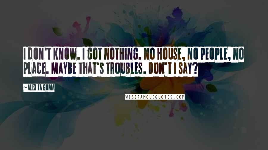 Alex La Guma Quotes: I don't know. I got nothing. No house, no people, no place. Maybe that's troubles. Don't I say?