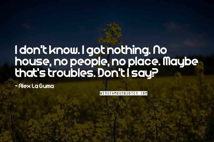 Alex La Guma Quotes: I don't know. I got nothing. No house, no people, no place. Maybe that's troubles. Don't I say?