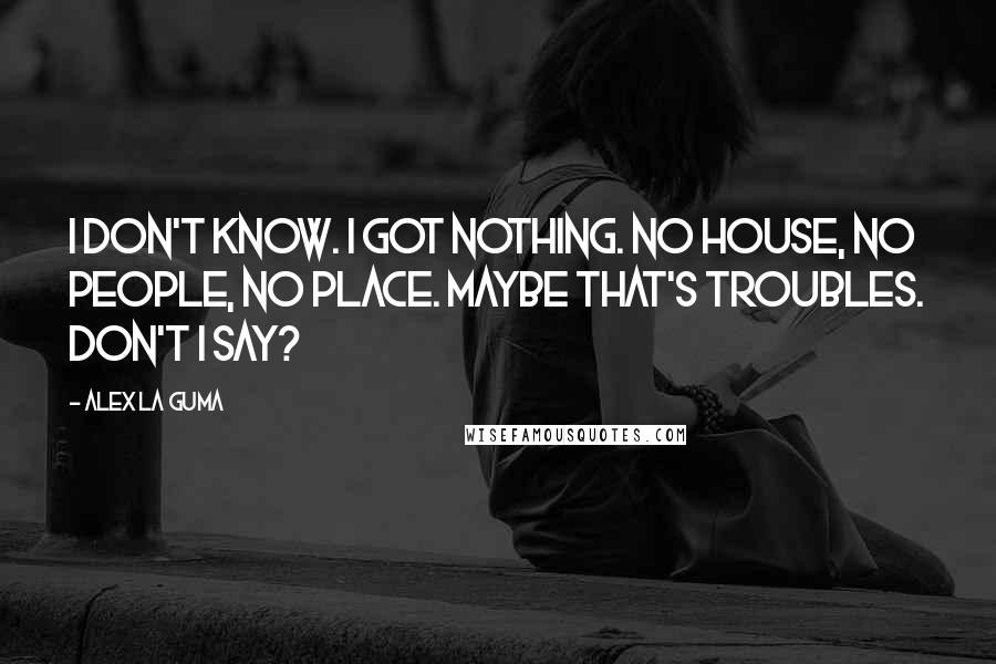 Alex La Guma Quotes: I don't know. I got nothing. No house, no people, no place. Maybe that's troubles. Don't I say?