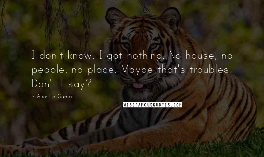 Alex La Guma Quotes: I don't know. I got nothing. No house, no people, no place. Maybe that's troubles. Don't I say?