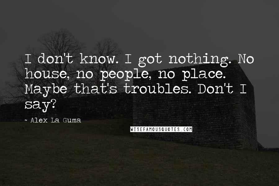 Alex La Guma Quotes: I don't know. I got nothing. No house, no people, no place. Maybe that's troubles. Don't I say?