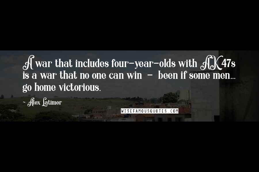 Alex Latimer Quotes: A war that includes four-year-olds with AK 47s is a war that no one can win  -  been if some men... go home victorious.