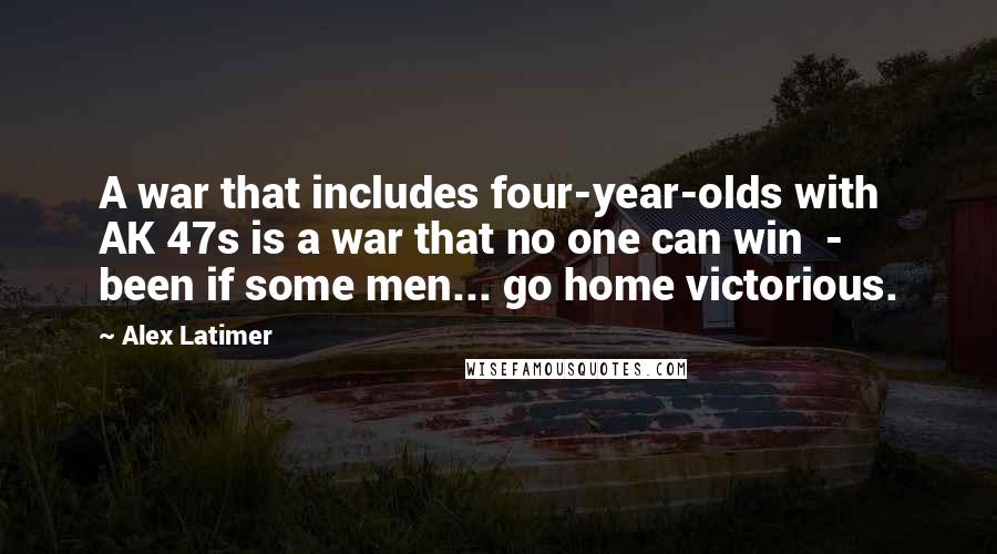 Alex Latimer Quotes: A war that includes four-year-olds with AK 47s is a war that no one can win  -  been if some men... go home victorious.