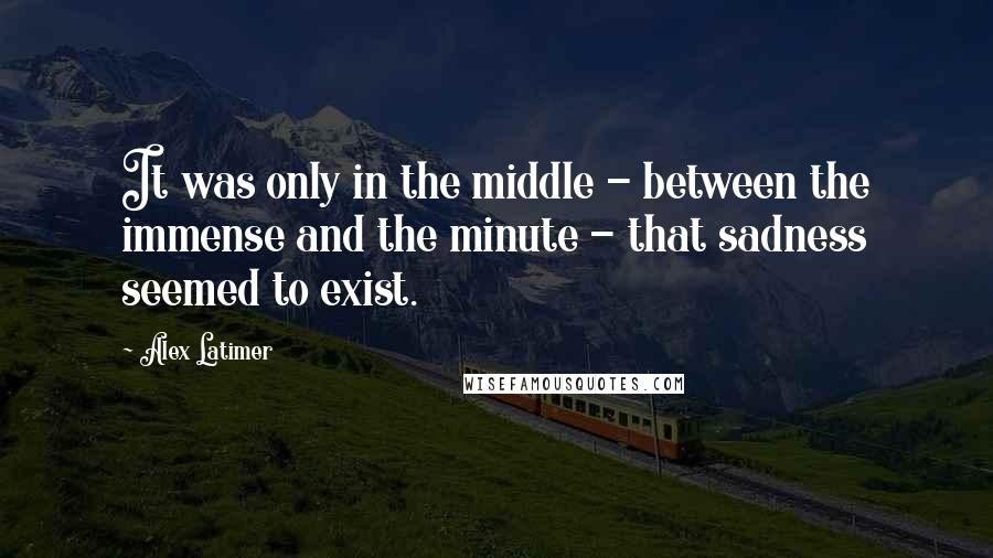 Alex Latimer Quotes: It was only in the middle - between the immense and the minute - that sadness seemed to exist.