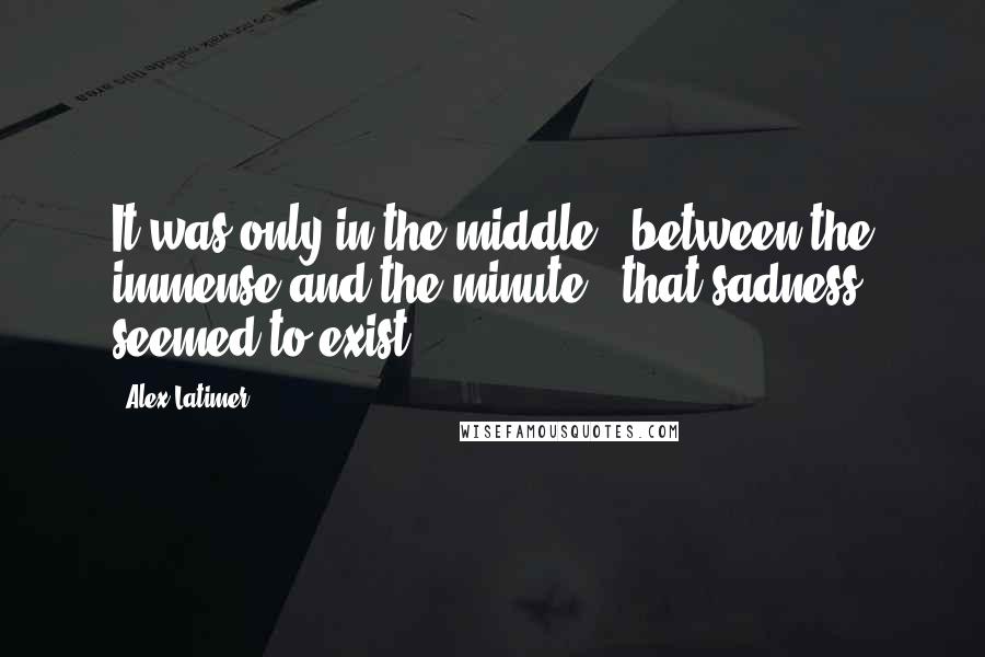 Alex Latimer Quotes: It was only in the middle - between the immense and the minute - that sadness seemed to exist.