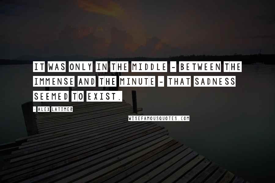 Alex Latimer Quotes: It was only in the middle - between the immense and the minute - that sadness seemed to exist.