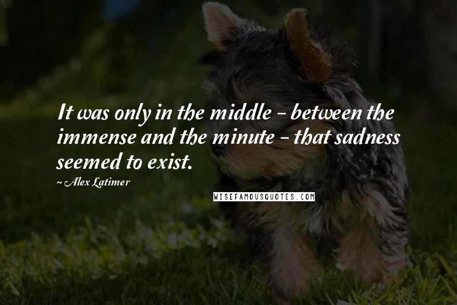 Alex Latimer Quotes: It was only in the middle - between the immense and the minute - that sadness seemed to exist.