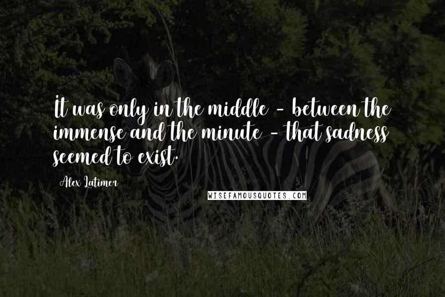 Alex Latimer Quotes: It was only in the middle - between the immense and the minute - that sadness seemed to exist.