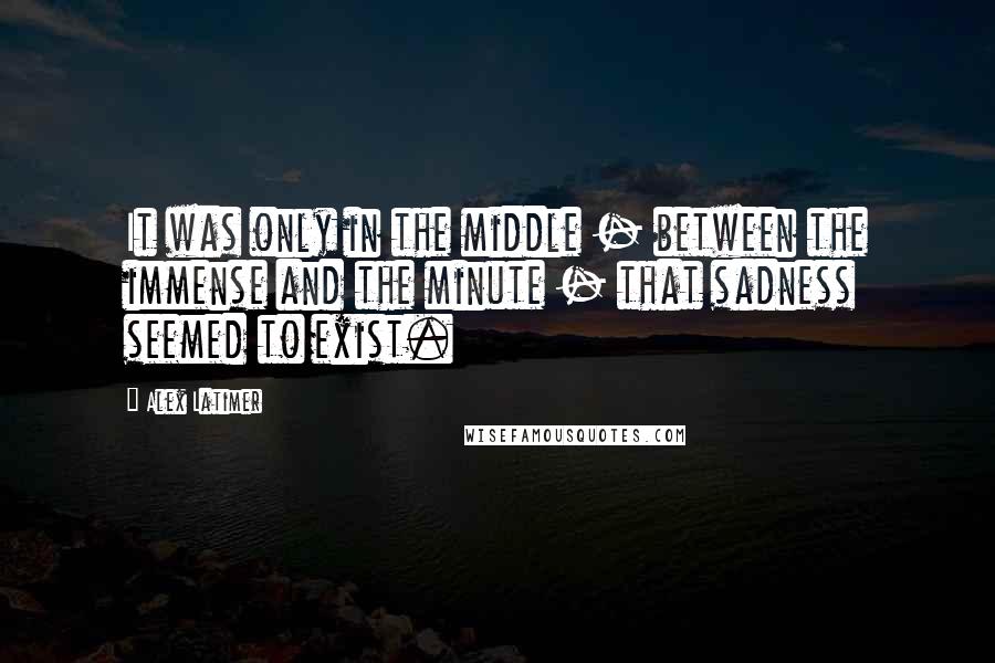 Alex Latimer Quotes: It was only in the middle - between the immense and the minute - that sadness seemed to exist.