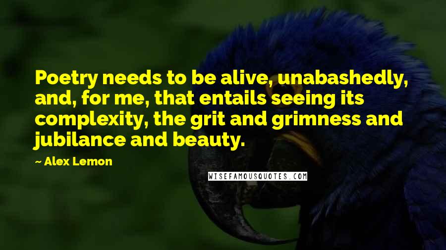 Alex Lemon Quotes: Poetry needs to be alive, unabashedly, and, for me, that entails seeing its complexity, the grit and grimness and jubilance and beauty.