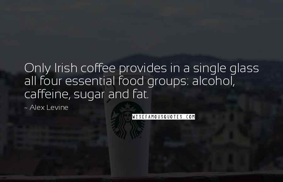 Alex Levine Quotes: Only Irish coffee provides in a single glass all four essential food groups: alcohol, caffeine, sugar and fat.