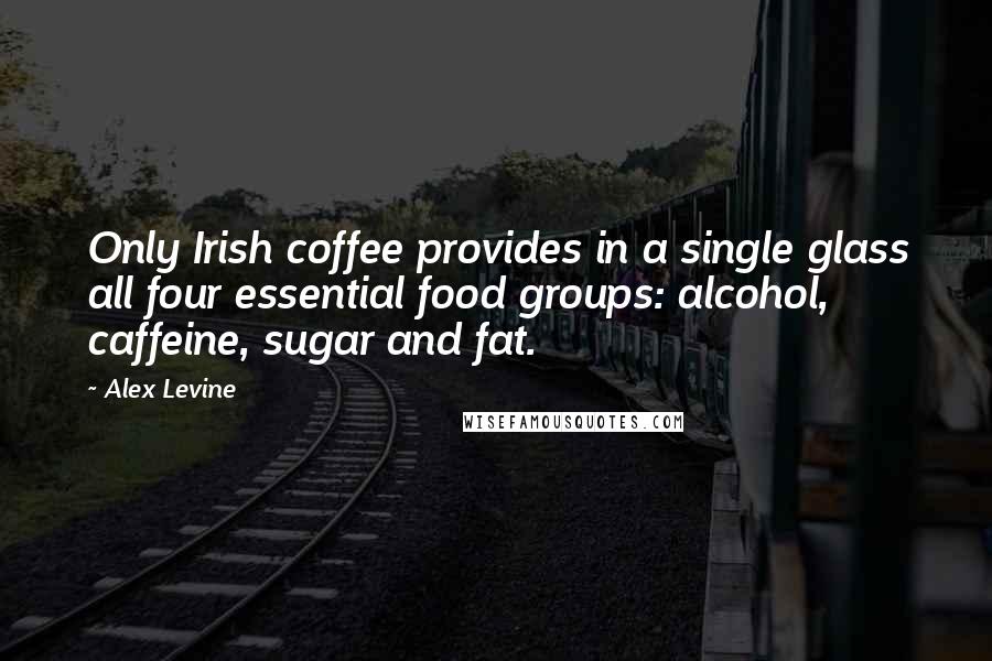 Alex Levine Quotes: Only Irish coffee provides in a single glass all four essential food groups: alcohol, caffeine, sugar and fat.