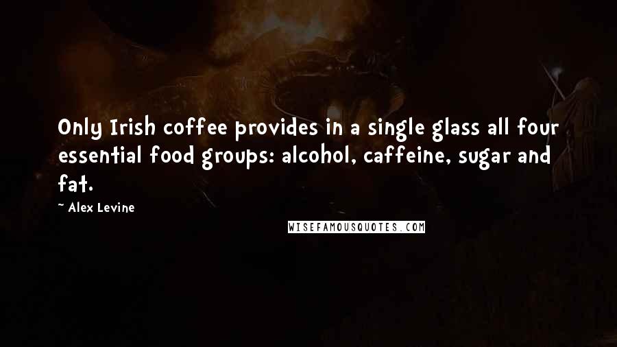 Alex Levine Quotes: Only Irish coffee provides in a single glass all four essential food groups: alcohol, caffeine, sugar and fat.