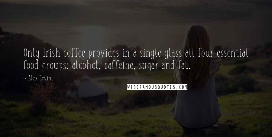 Alex Levine Quotes: Only Irish coffee provides in a single glass all four essential food groups: alcohol, caffeine, sugar and fat.