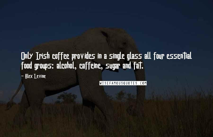 Alex Levine Quotes: Only Irish coffee provides in a single glass all four essential food groups: alcohol, caffeine, sugar and fat.