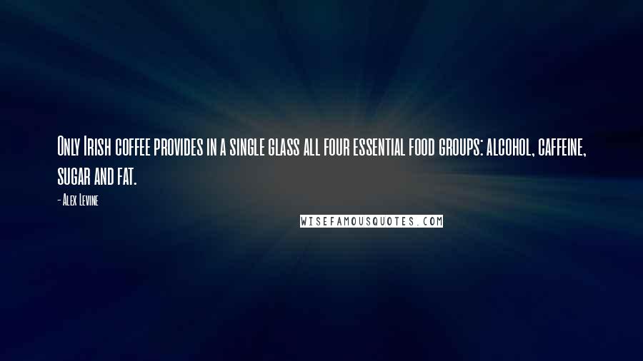 Alex Levine Quotes: Only Irish coffee provides in a single glass all four essential food groups: alcohol, caffeine, sugar and fat.