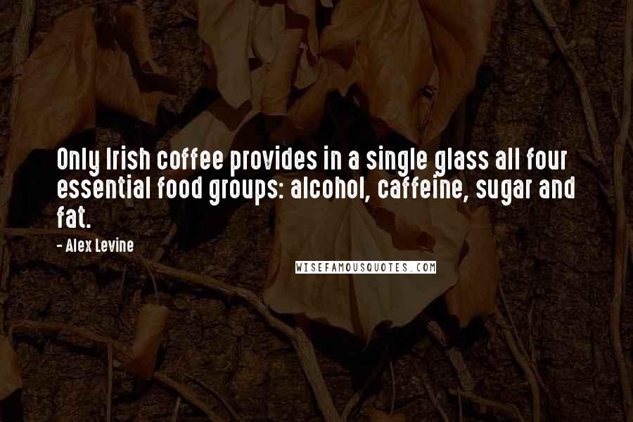 Alex Levine Quotes: Only Irish coffee provides in a single glass all four essential food groups: alcohol, caffeine, sugar and fat.