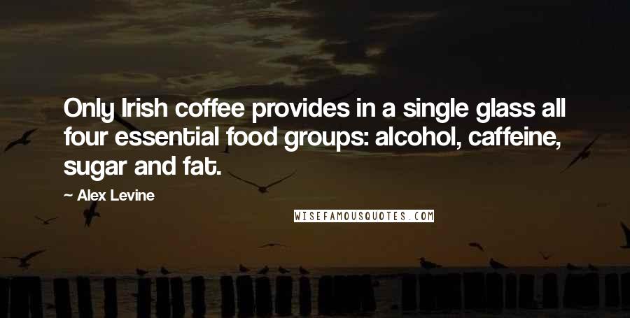 Alex Levine Quotes: Only Irish coffee provides in a single glass all four essential food groups: alcohol, caffeine, sugar and fat.