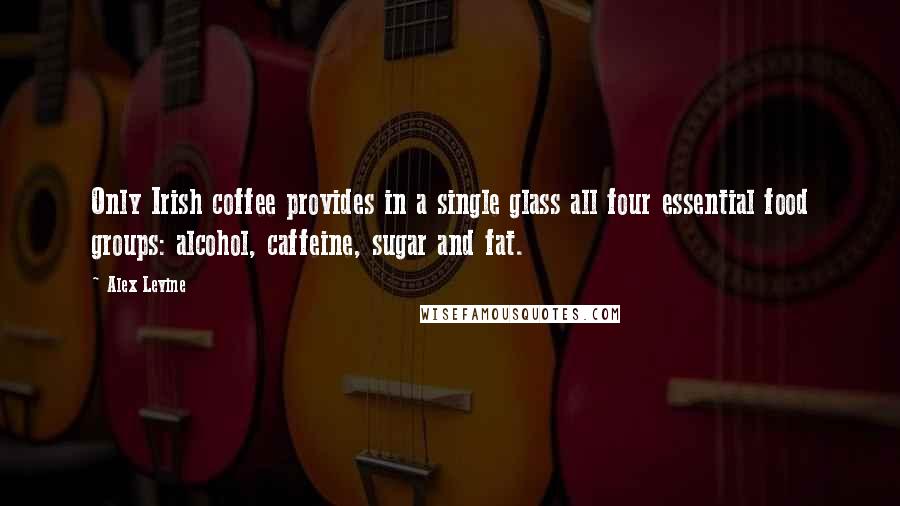 Alex Levine Quotes: Only Irish coffee provides in a single glass all four essential food groups: alcohol, caffeine, sugar and fat.