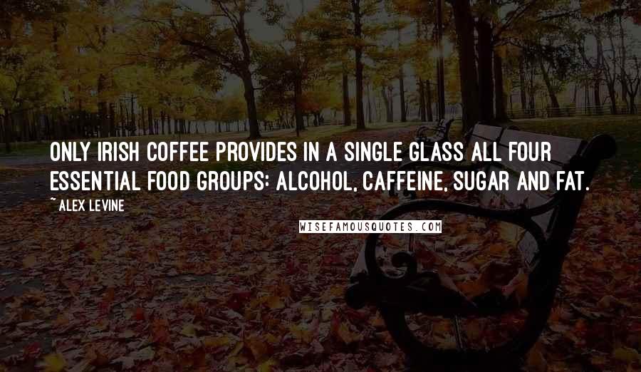 Alex Levine Quotes: Only Irish coffee provides in a single glass all four essential food groups: alcohol, caffeine, sugar and fat.