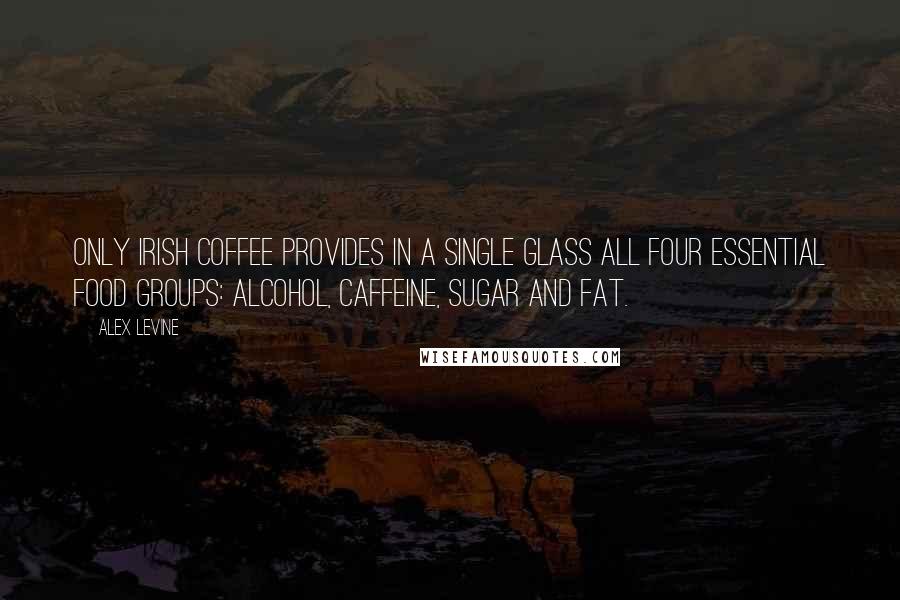 Alex Levine Quotes: Only Irish coffee provides in a single glass all four essential food groups: alcohol, caffeine, sugar and fat.