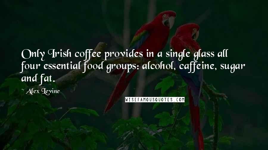 Alex Levine Quotes: Only Irish coffee provides in a single glass all four essential food groups: alcohol, caffeine, sugar and fat.