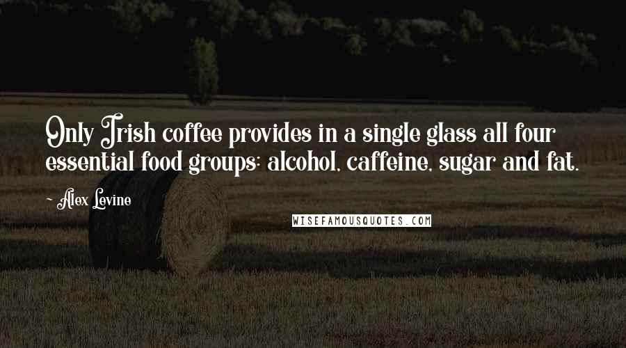 Alex Levine Quotes: Only Irish coffee provides in a single glass all four essential food groups: alcohol, caffeine, sugar and fat.