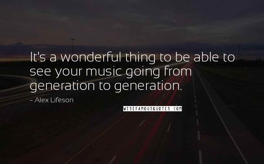 Alex Lifeson Quotes: It's a wonderful thing to be able to see your music going from generation to generation.