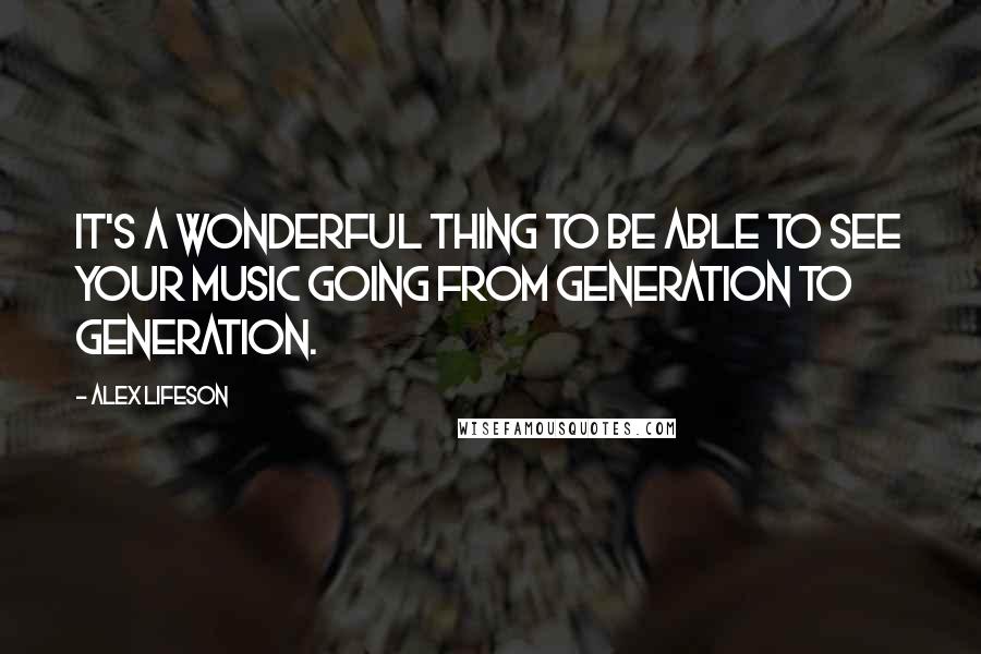 Alex Lifeson Quotes: It's a wonderful thing to be able to see your music going from generation to generation.