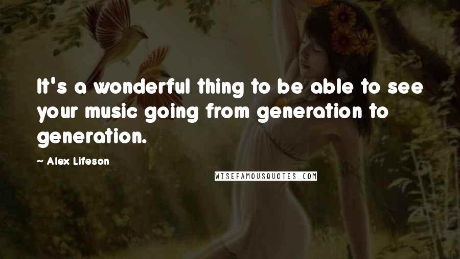 Alex Lifeson Quotes: It's a wonderful thing to be able to see your music going from generation to generation.