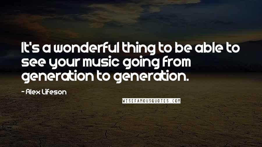 Alex Lifeson Quotes: It's a wonderful thing to be able to see your music going from generation to generation.