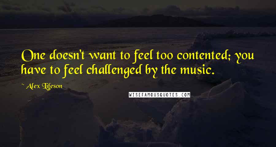 Alex Lifeson Quotes: One doesn't want to feel too contented; you have to feel challenged by the music.