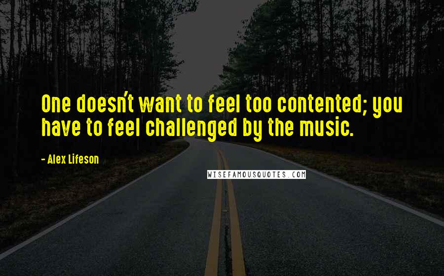 Alex Lifeson Quotes: One doesn't want to feel too contented; you have to feel challenged by the music.