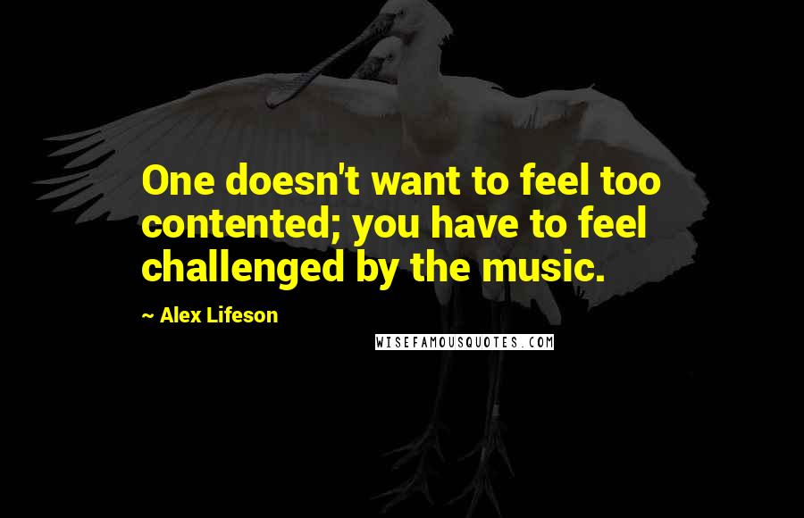 Alex Lifeson Quotes: One doesn't want to feel too contented; you have to feel challenged by the music.