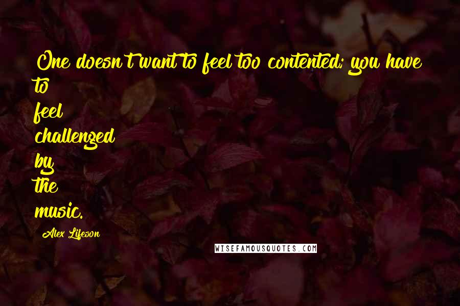 Alex Lifeson Quotes: One doesn't want to feel too contented; you have to feel challenged by the music.