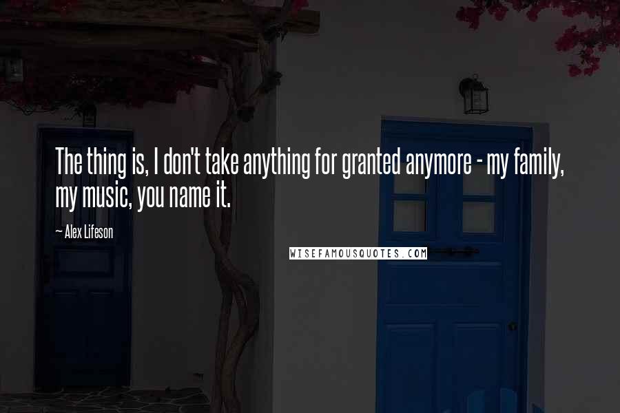 Alex Lifeson Quotes: The thing is, I don't take anything for granted anymore - my family, my music, you name it.