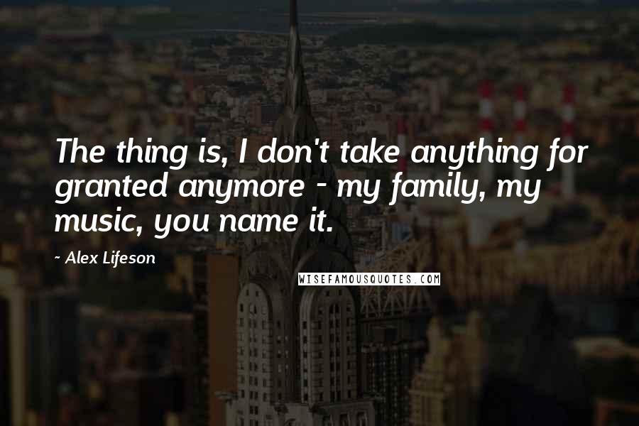 Alex Lifeson Quotes: The thing is, I don't take anything for granted anymore - my family, my music, you name it.