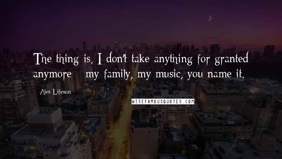 Alex Lifeson Quotes: The thing is, I don't take anything for granted anymore - my family, my music, you name it.