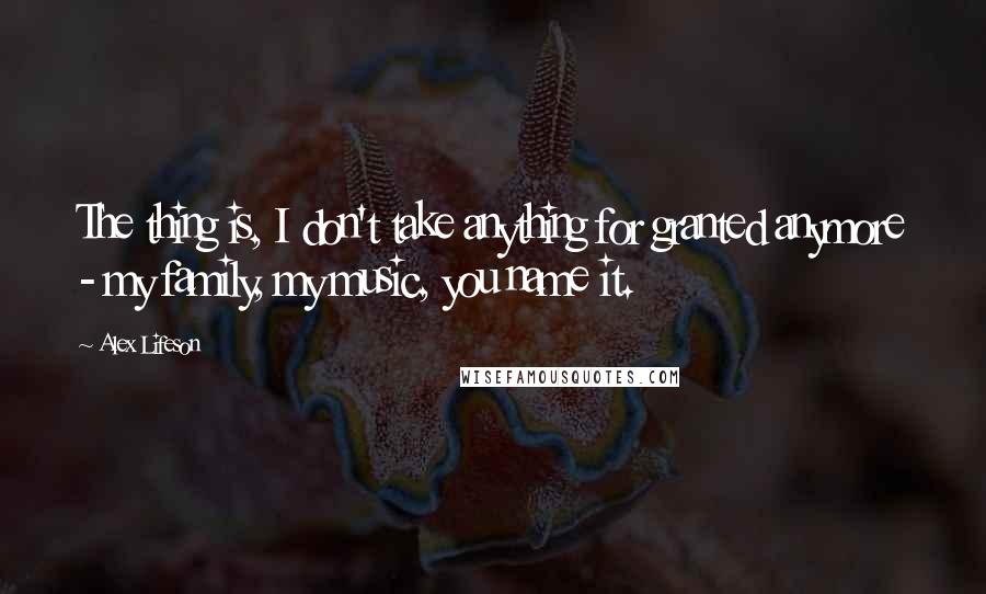 Alex Lifeson Quotes: The thing is, I don't take anything for granted anymore - my family, my music, you name it.
