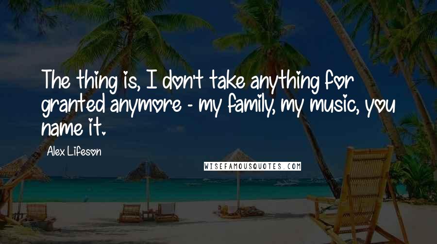 Alex Lifeson Quotes: The thing is, I don't take anything for granted anymore - my family, my music, you name it.
