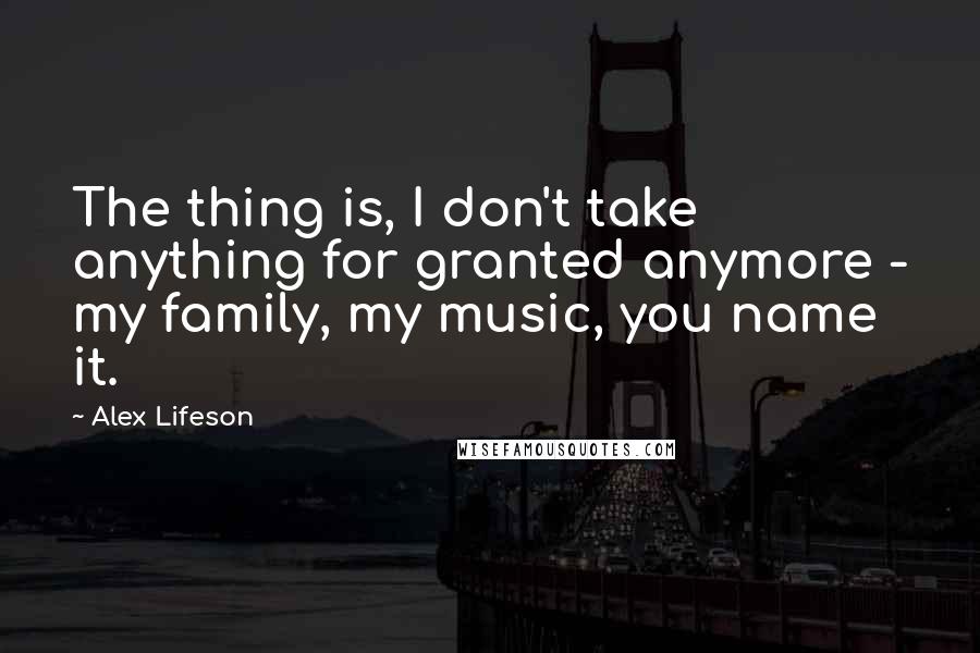 Alex Lifeson Quotes: The thing is, I don't take anything for granted anymore - my family, my music, you name it.