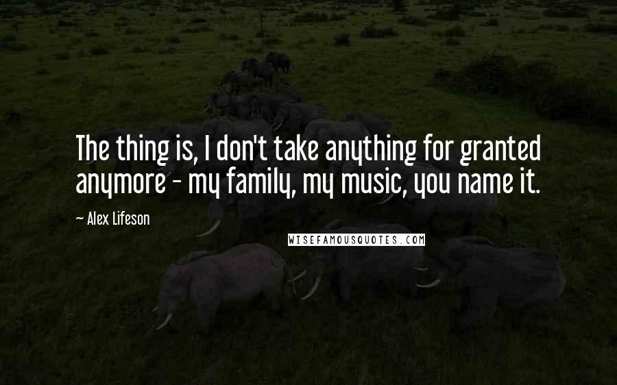 Alex Lifeson Quotes: The thing is, I don't take anything for granted anymore - my family, my music, you name it.