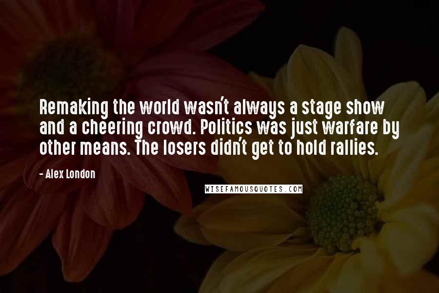 Alex London Quotes: Remaking the world wasn't always a stage show and a cheering crowd. Politics was just warfare by other means. The losers didn't get to hold rallies.